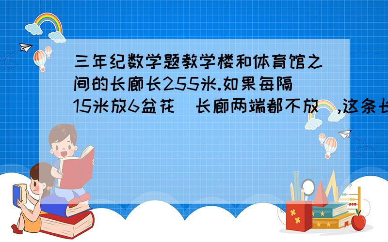 三年纪数学题教学楼和体育馆之间的长廊长255米.如果每隔15米放6盆花（长廊两端都不放）,这条长廊共要放几盆花?