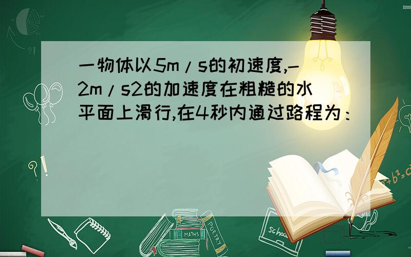 一物体以5m/s的初速度,-2m/s2的加速度在粗糙的水平面上滑行,在4秒内通过路程为：