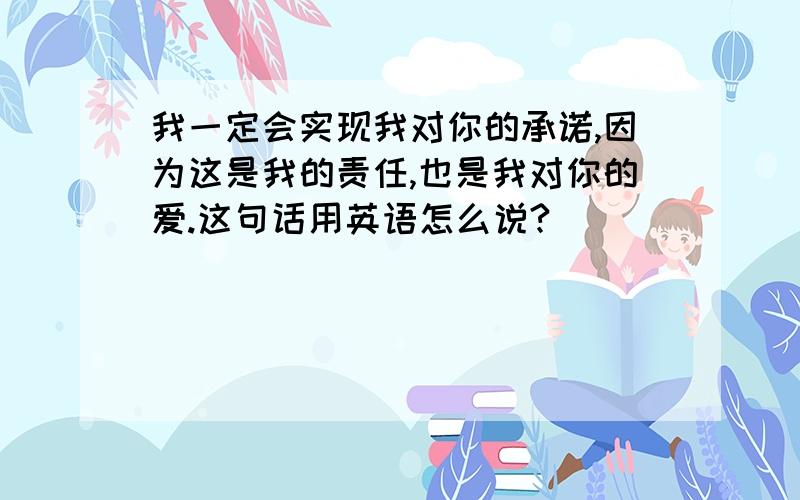 我一定会实现我对你的承诺,因为这是我的责任,也是我对你的爱.这句话用英语怎么说?