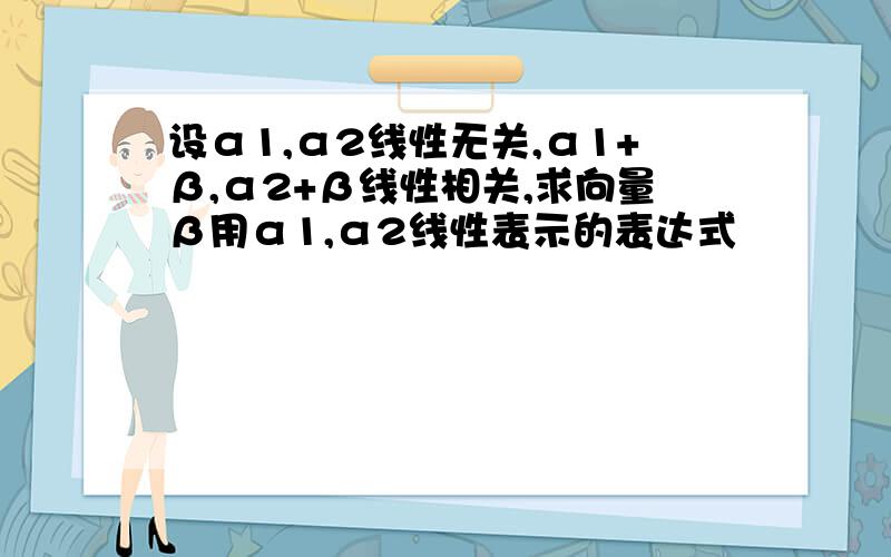 设α1,α2线性无关,α1+β,α2+β线性相关,求向量β用α1,α2线性表示的表达式