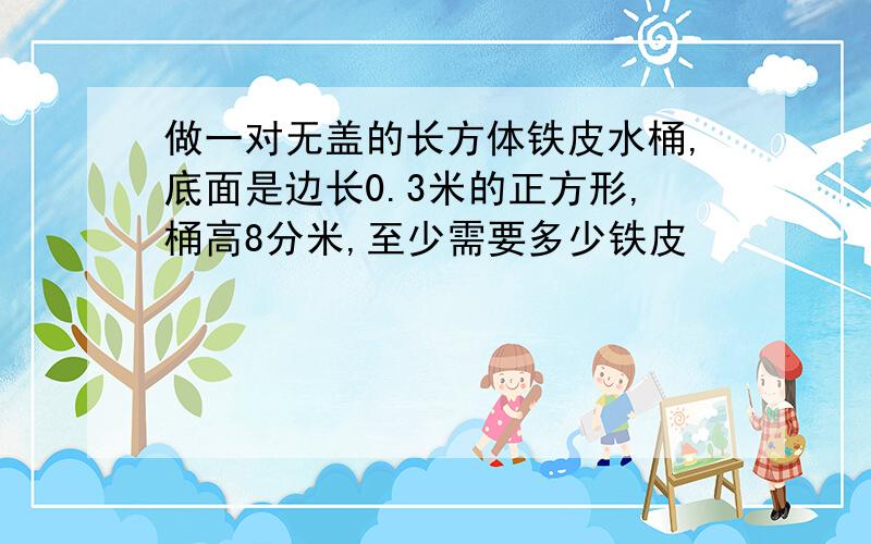 做一对无盖的长方体铁皮水桶,底面是边长0.3米的正方形,桶高8分米,至少需要多少铁皮