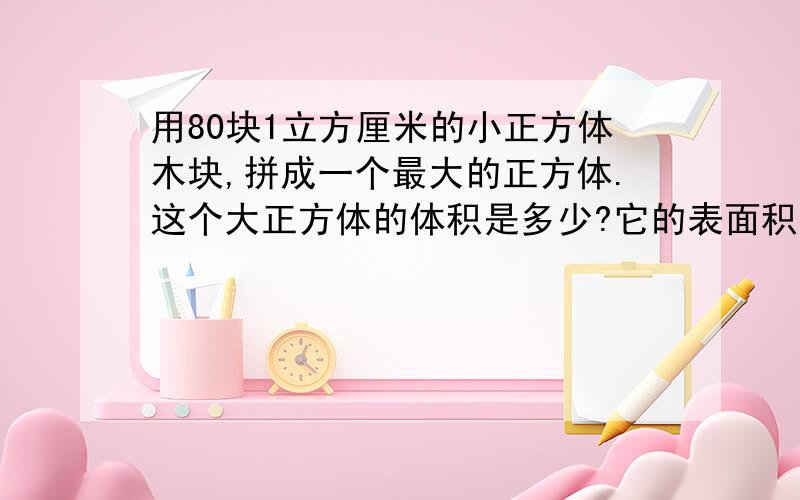 用80块1立方厘米的小正方体木块,拼成一个最大的正方体.这个大正方体的体积是多少?它的表面积是多少?