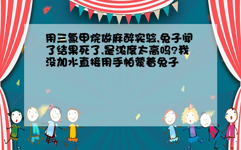 用三氯甲烷做麻醉实验,兔子闻了结果死了,是浓度太高吗?我没加水直接用手帕蒙着兔子