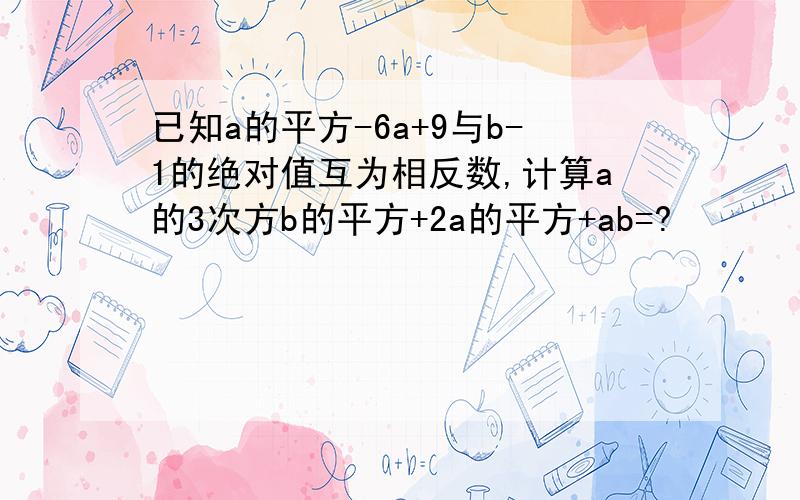 已知a的平方-6a+9与b-1的绝对值互为相反数,计算a的3次方b的平方+2a的平方+ab=?