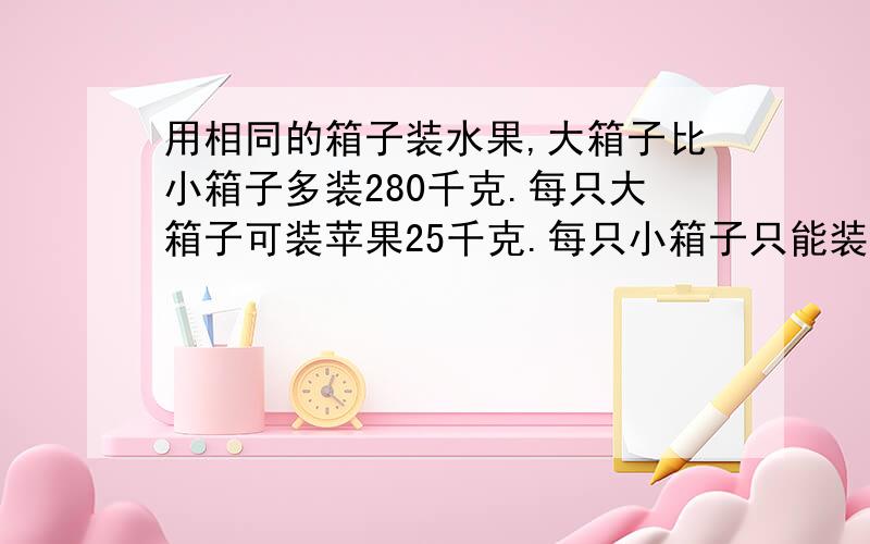 用相同的箱子装水果,大箱子比小箱子多装280千克.每只大箱子可装苹果25千克.每只小箱子只能装18千克.大小箱子各有多少