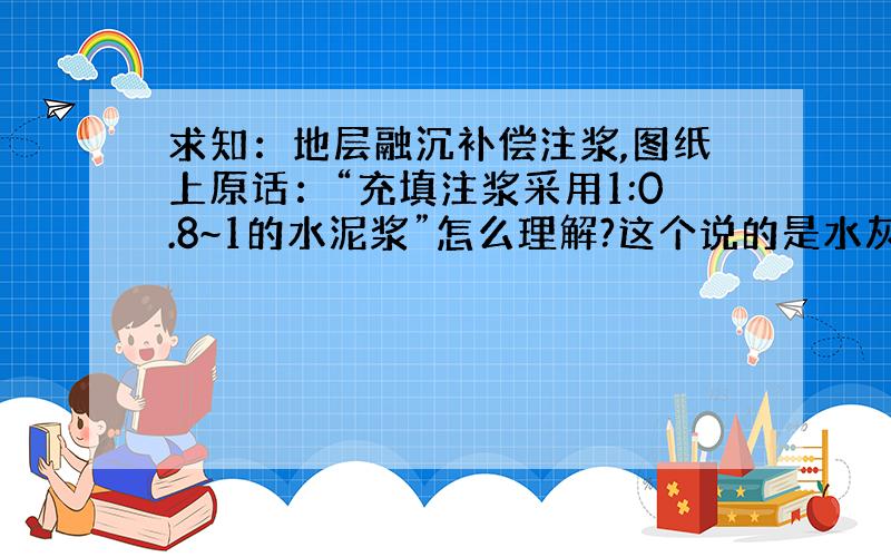 求知：地层融沉补偿注浆,图纸上原话：“充填注浆采用1:0.8~1的水泥浆”怎么理解?这个说的是水灰比么?