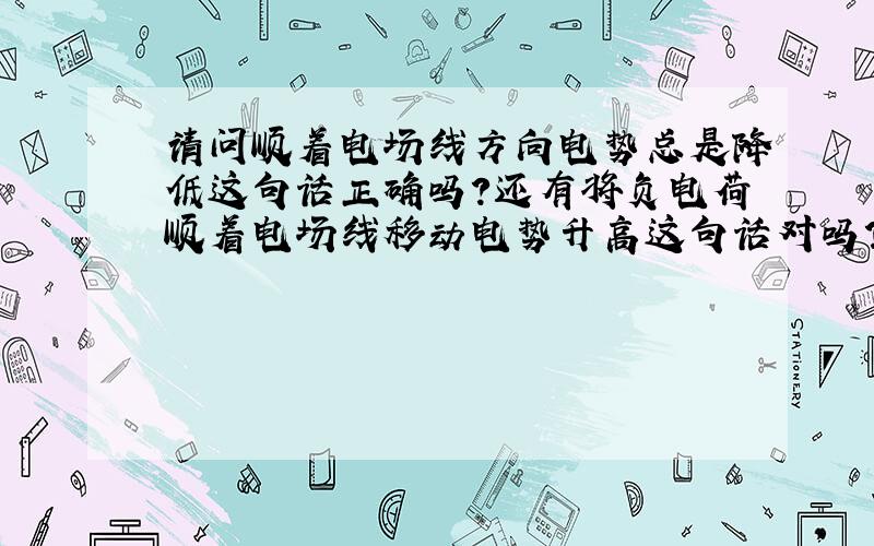 请问顺着电场线方向电势总是降低这句话正确吗?还有将负电荷顺着电场线移动电势升高这句话对吗?请具