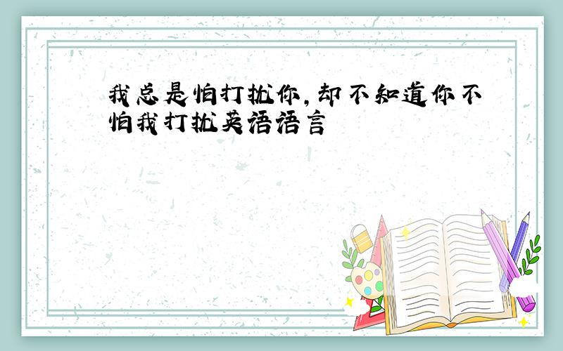 我总是怕打扰你,却不知道你不怕我打扰英语语言