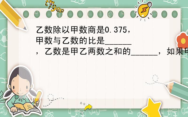 乙数除以甲数商是0.375，甲数与乙数的比是______，乙数是甲乙两数之和的______，如果甲乙两数的和是_____