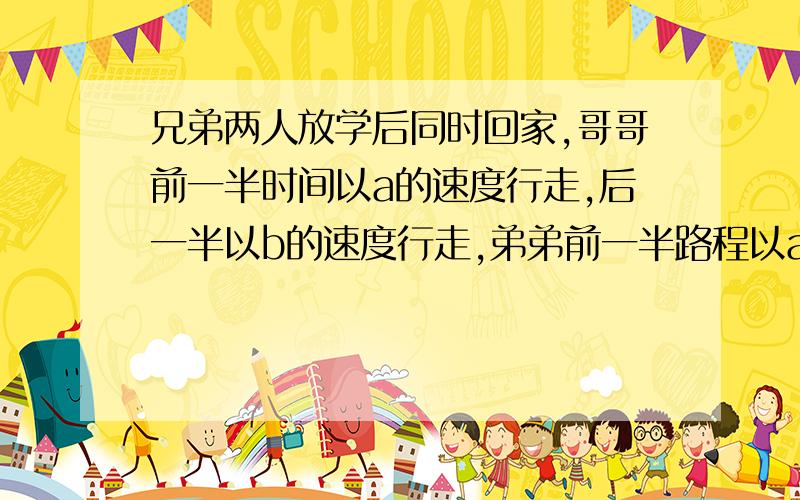 兄弟两人放学后同时回家,哥哥前一半时间以a的速度行走,后一半以b的速度行走,弟弟前一半路程以a的速度行走,后一半路程以比