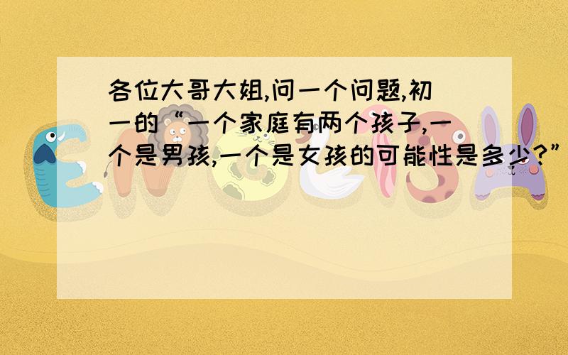 各位大哥大姐,问一个问题,初一的“一个家庭有两个孩子,一个是男孩,一个是女孩的可能性是多少?”是四分之一,还是三分之一,