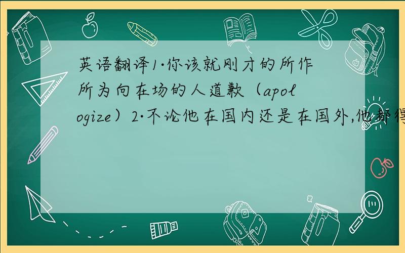 英语翻译1·你该就刚才的所作所为向在场的人道歉（apologize）2·不论他在国内还是在国外,他都得把精力用于与中医研