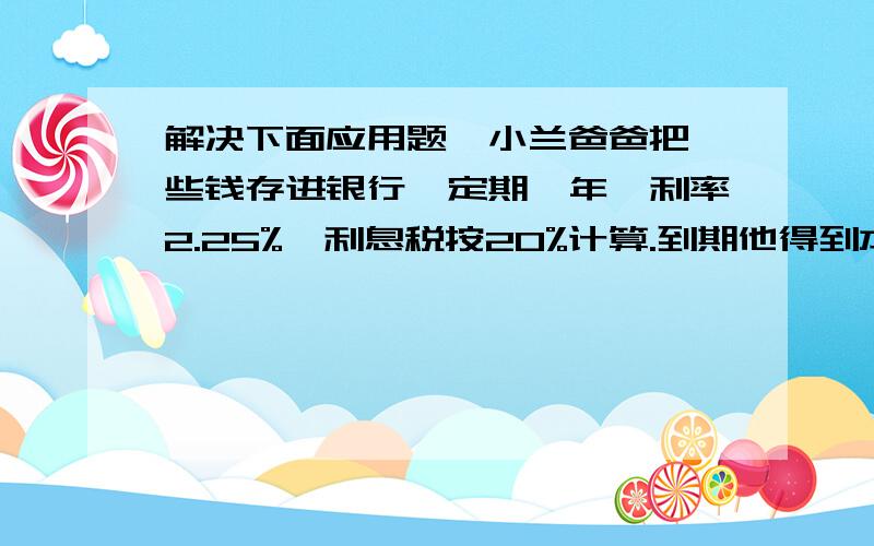 解决下面应用题,小兰爸爸把一些钱存进银行,定期一年,利率2.25%,利息税按20%计算.到期他得到本金和税后利息6180