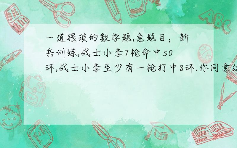 一道猥琐的数学题,急题目；新兵训练,战士小李7枪命中50环,战士小李至少有一枪打中8环.你同意这种说法吗?为什么?我的答