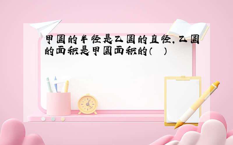 甲圆的半径是乙圆的直径，乙圆的面积是甲圆面积的（　　）