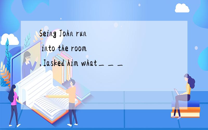 Seing John run into the room,Iasked him what___