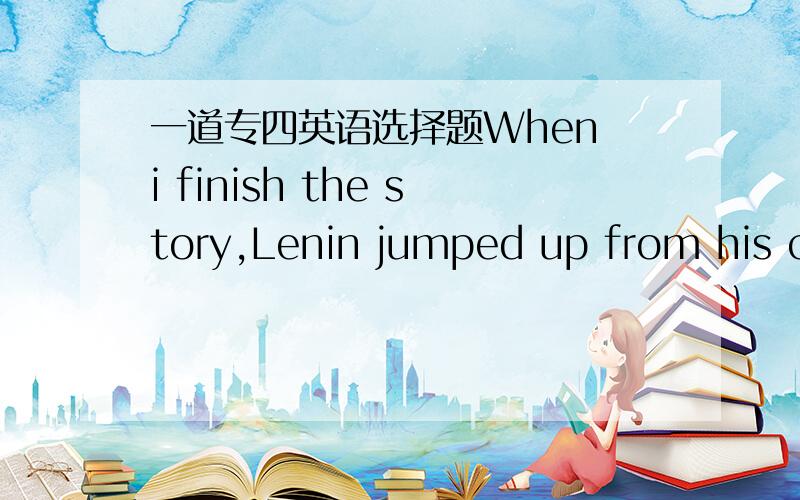 一道专四英语选择题When i finish the story,Lenin jumped up from his ch