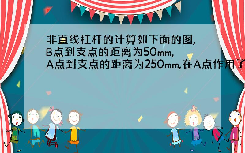 非直线杠杆的计算如下面的图,B点到支点的距离为50mm,A点到支点的距离为250mm,在A点作用了一个10KG的力,A位