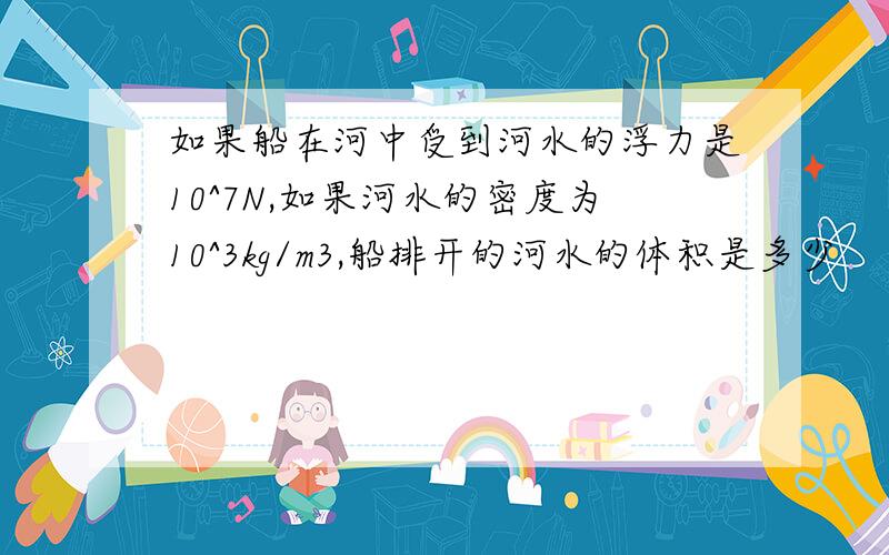 如果船在河中受到河水的浮力是10^7N,如果河水的密度为10^3kg/m3,船排开的河水的体积是多少