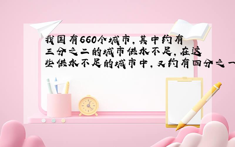 我国有660个城市,其中约有三分之二的城市供水不足,在这些供水不足的城市中,又约有四分之一的城市严重缺水,全国严重缺水的