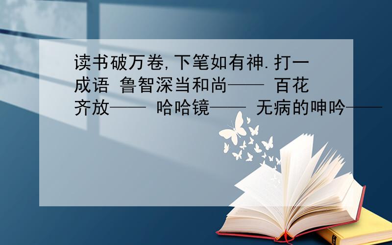 读书破万卷,下笔如有神.打一成语 鲁智深当和尚—— 百花齐放—— 哈哈镜—— 无病的呻吟——