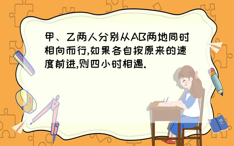 甲、乙两人分别从AB两地同时相向而行,如果各自按原来的速度前进,则四小时相遇.