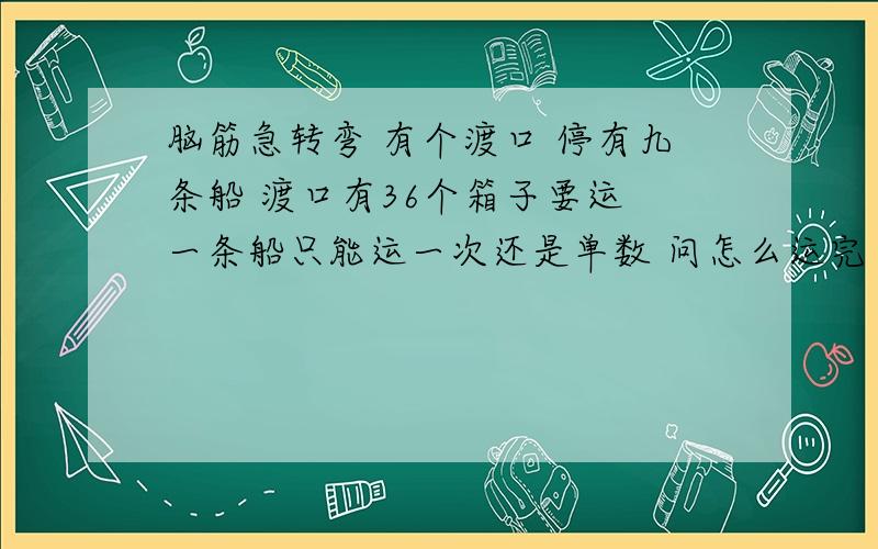 脑筋急转弯 有个渡口 停有九条船 渡口有36个箱子要运 一条船只能运一次还是单数 问怎么运完