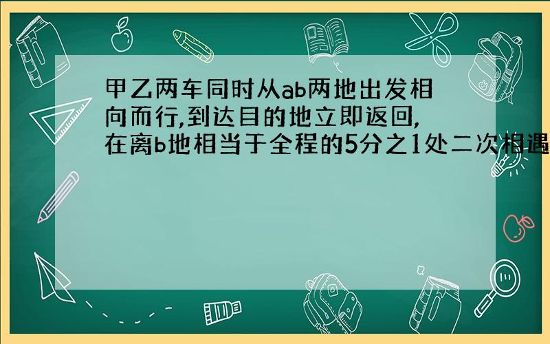 甲乙两车同时从ab两地出发相向而行,到达目的地立即返回,在离b地相当于全程的5分之1处二次相遇,这时乙车共行540千米,