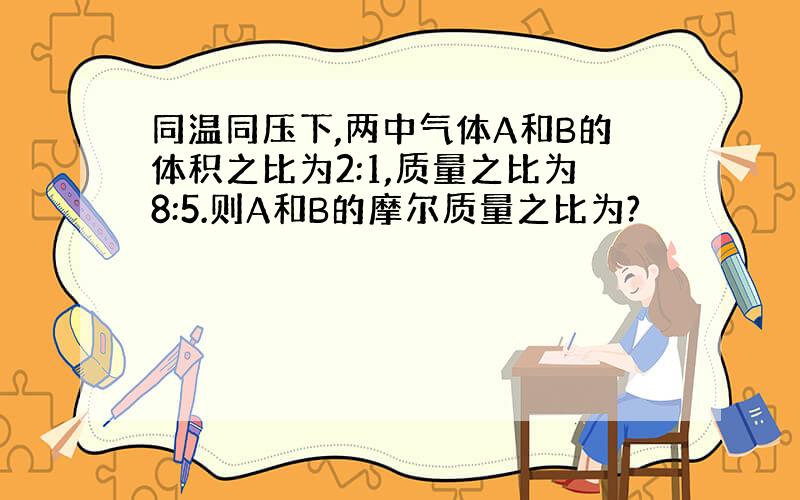 同温同压下,两中气体A和B的体积之比为2:1,质量之比为8:5.则A和B的摩尔质量之比为?