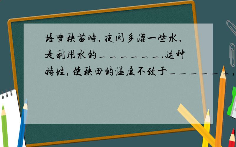 培育秧苗时，夜间多灌一些水，是利用水的______．这种特性，使秧田的温度不致于______，起到保护秧苗的作用．