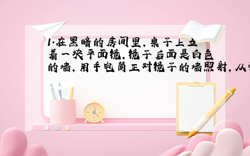 1.在黑暗的房间里,桌子上立着一块平面镜,镜子后面是白色的墙,用手电筒正对镜子的墙照射,从旁边看,会发现______被照