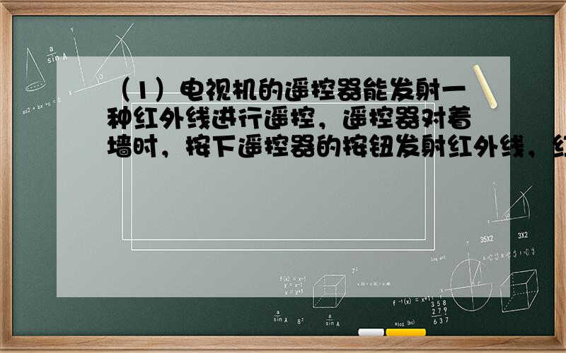 （1）电视机的遥控器能发射一种红外线进行遥控，遥控器对着墙时，按下遥控器的按钮发射红外线，红外线经过墙的反射作用，来控