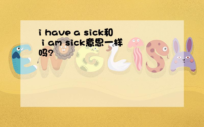 i have a sick和 i am sick意思一样吗?