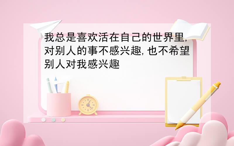 我总是喜欢活在自己的世界里,对别人的事不感兴趣,也不希望别人对我感兴趣