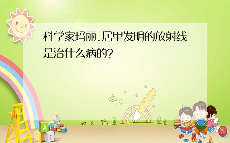 科学家玛丽.居里发明的放射线是治什么病的?