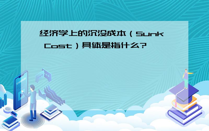 经济学上的沉没成本（Sunk Cost）具体是指什么?