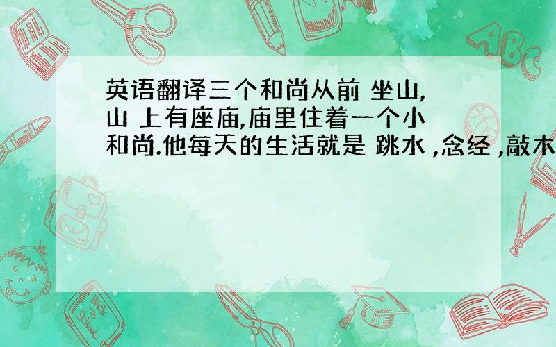 英语翻译三个和尚从前 坐山,山 上有座庙,庙里住着一个小和尚.他每天的生活就是 跳水 ,念经 ,敲木鱼,生活得既自在又快