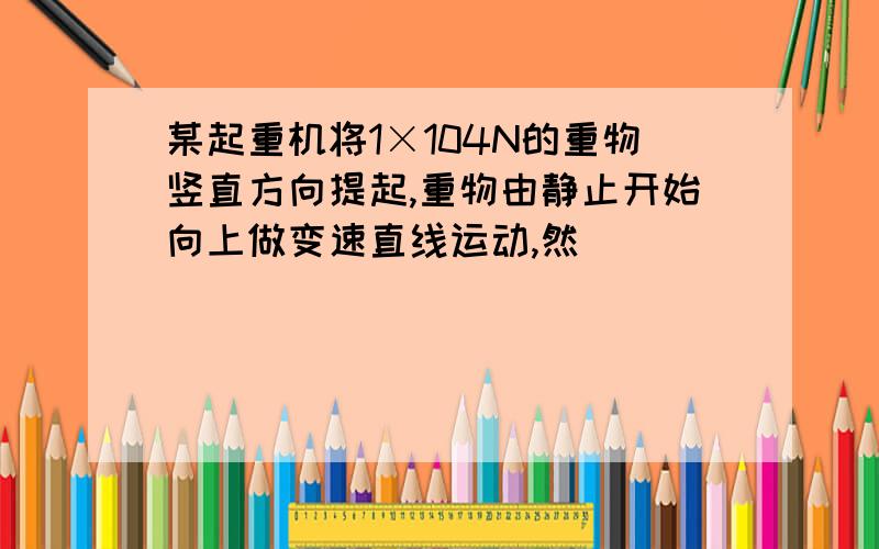 某起重机将1×104N的重物竖直方向提起,重物由静止开始向上做变速直线运动,然