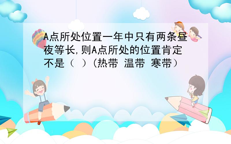 A点所处位置一年中只有两条昼夜等长,则A点所处的位置肯定不是（ ）(热带 温带 寒带）