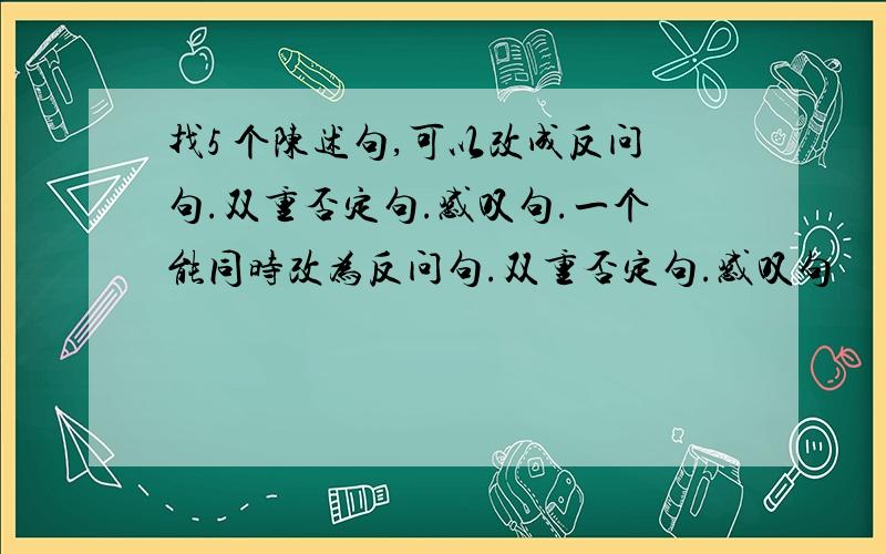 找5 个陈述句,可以改成反问句.双重否定句.感叹句.一个能同时改为反问句.双重否定句.感叹句