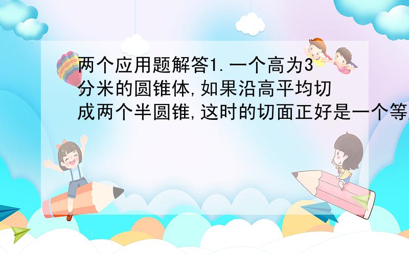 两个应用题解答1.一个高为3分米的圆锥体,如果沿高平均切成两个半圆锥,这时的切面正好是一个等腰直角三角形,求这个圆锥的体