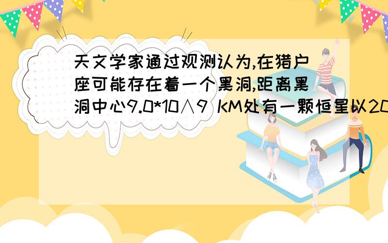 天文学家通过观测认为,在猎户座可能存在着一个黑洞,距离黑洞中心9.0*10∧9 KM处有一颗恒星以200KM/S的速度绕