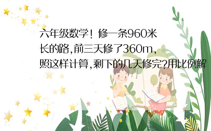 六年级数学! 修一条960米长的路,前三天修了360m,照这样计算,剩下的几天修完?用比例解