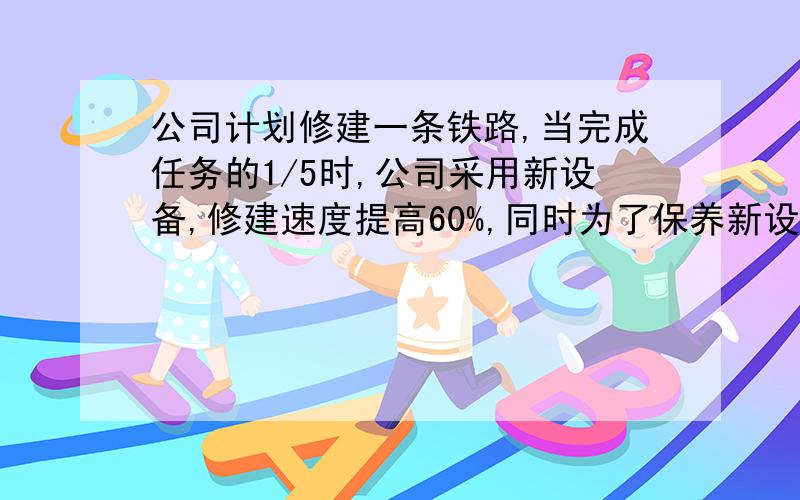 公司计划修建一条铁路,当完成任务的1/5时,公司采用新设备,修建速度提高60%,同时为了保养新设备,每天的工作时间缩短为