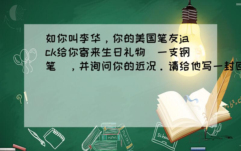 如你叫李华，你的美国笔友jack给你寄来生日礼物（一支钢笔），并询问你的近况。请给他写一封回信表示感谢。注意：80字词左