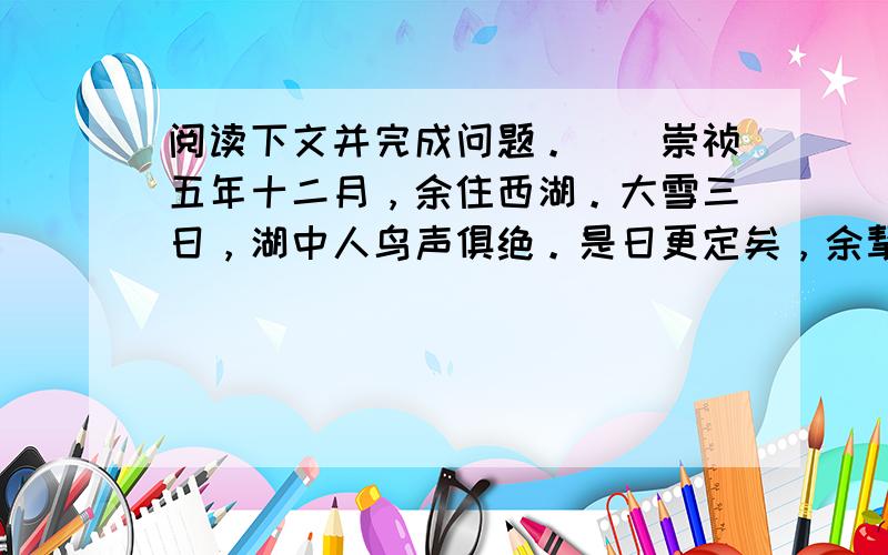 阅读下文并完成问题。　　崇祯五年十二月，余住西湖。大雪三日，湖中人鸟声俱绝。是日更定矣，余挈一小舟，拥毳衣炉火，独往湖心