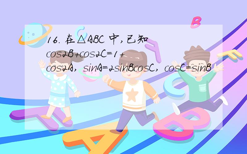 16. 在△ABC 中,已知cos2B+cos2C=1+cos2A, sinA=2sinBcosC, cosC=sinB