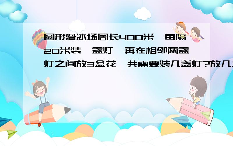 圆形滑冰场周长400米,每隔20米装一盏灯,再在相邻两盏灯之间放3盆花,共需要装几盏灯?放几盆花?