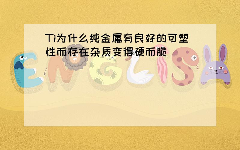 Ti为什么纯金属有良好的可塑性而存在杂质变得硬而脆