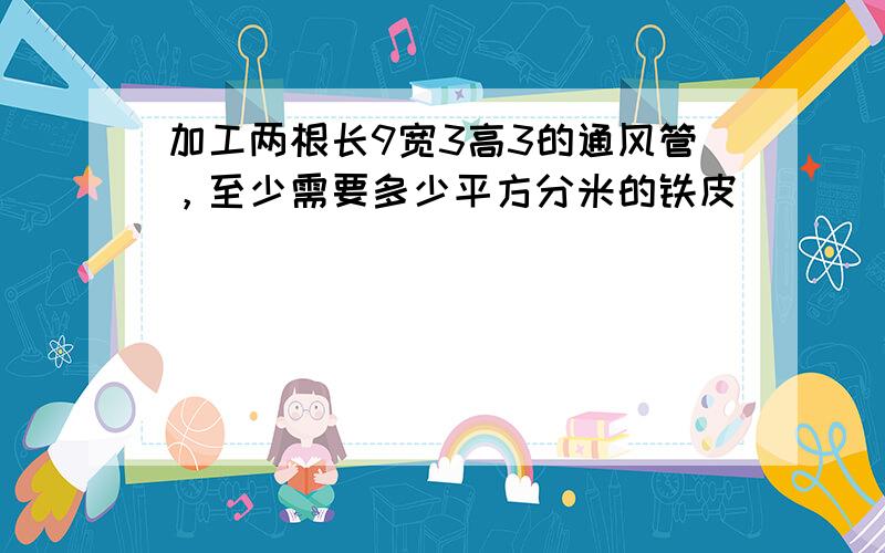 加工两根长9宽3高3的通风管，至少需要多少平方分米的铁皮